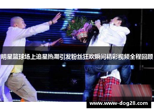 明星篮球场上追星热潮引发粉丝狂欢瞬间精彩视频全程回顾