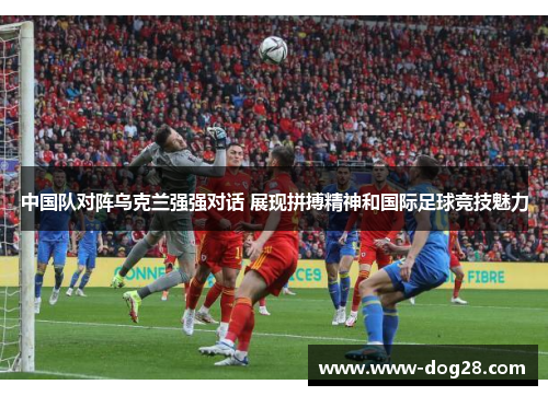 中国队对阵乌克兰强强对话 展现拼搏精神和国际足球竞技魅力